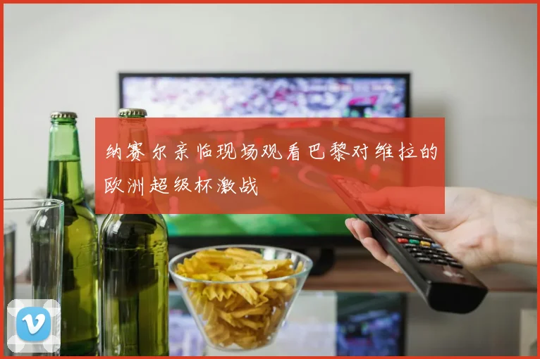 纳赛尔亲临现场观看巴黎对维拉的欧洲超级杯激战
