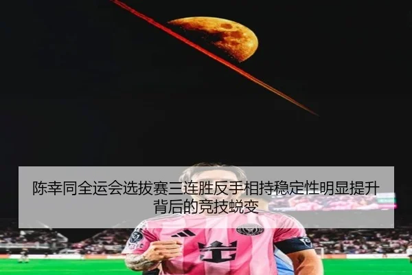 陈幸同全运会选拔赛三连胜反手相持稳定性明显提升背后的竞技蜕变